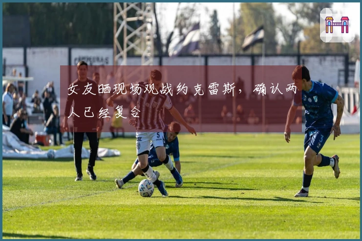 女友晒现场观战约克雷斯，确认两人已经复合