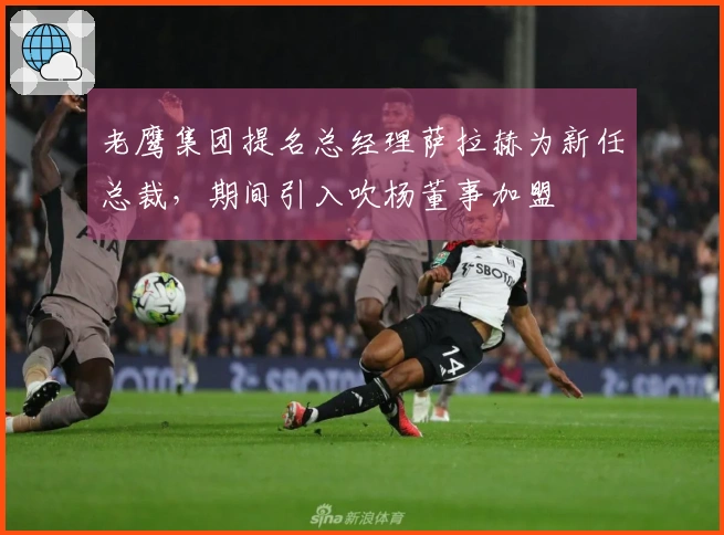 老鹰集团提名总经理萨拉赫为新任总裁，期间引入吹杨董事加盟