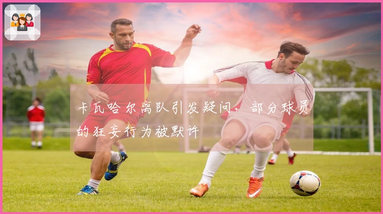 卡瓦哈尔离队引发疑问,部分球员的狂妄行为被默许