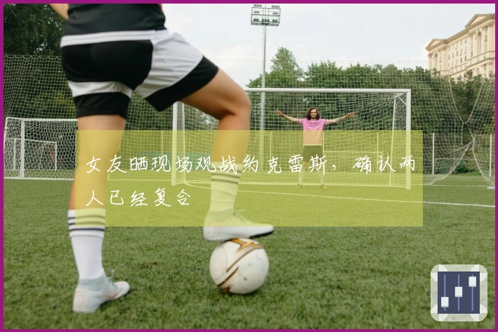 女友晒现场观战约克雷斯,确认两人已经复合